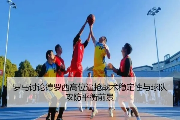 罗马讨论德罗西高位逼抢战术稳定性与球队攻防平衡前景